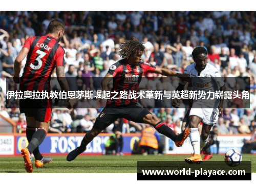 伊拉奥拉执教伯恩茅斯崛起之路战术革新与英超新势力崭露头角 伊拉奥拉执教伯恩茅斯崛起之路战术革新与英超新势力崭露头角