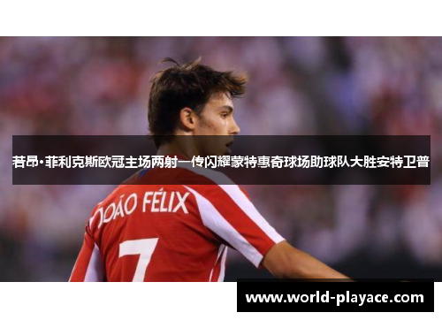 若昂·菲利克斯欧冠主场两射一传闪耀蒙特惠奇球场助球队大胜安特卫普