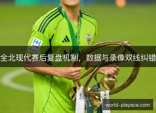全北现代赛后复盘机制,数据与录像双线纠错 全北现代赛后复盘机制,数据与录像双线纠错